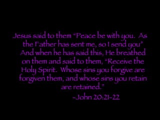 Jesus said to them “Peace be with you.  As the Father has sent me, so I send you” And when he has said this, He breathed on them and said to them, “Receive the Holy Spirit.  Whose sins you forgive are forgiven them, and whose sins you retain are retained.” -John 20:21-22 
