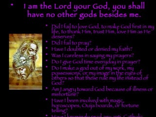 I am the Lord your God, you shall have no other gods besides me. Did I fail to love God, to make God first in my life, to thank Him, trust Him, love Him as He deserves? Did I fail to pray? Have I doubted or denied my faith? Was I careless in saying my prayers? Do I give God time everyday in prayer? Do I make a god out of my work, my possessions, or my image in the eyes of others so that these rule my life instead of God? Am I angry toward God because of illness or misfortune? Have I been involved with magic, horoscopes, Ouija boards, or fortune telling? Have I knowingly read any anti-Catholic literature? 