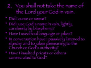 2.  You shall not take the name of the Lord your God in vain. Did I curse or swear? Did I use God’s name in vain, lightly, carelessly by blasphemy? Have I used foul language or jokes? In conversation have I passively listened to slander and to jokes demeaning to the Church or God’s authority? Have I insulted priests or others consecrated to God? 
