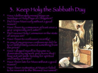 3.  Keep Holy the Sabbath Day . Have I deliberately missed Mass on Sundays or Holy Days of Obligation? Did I leave Mass early without a good reason? Have I been to communion at least once a year (especially on Easter)? Did I receive Holy Communion in the state of serious sin? Have I been to confession recently? In any of my previous confessions did I lie to or deliberately conceal something from the priest? Have I allowed myself to become so dominated by my work and chores that I have not set aside Sunday for spiritual and family activities? Have I been late for Mass without a good reason? Have I been inattentive at Mass or failed to be reverent to the Blessed Sacrament? 