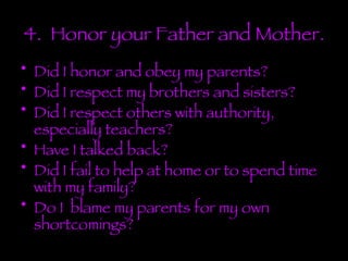4.  Honor your Father and Mother. Did I honor and obey my parents? Did I respect my brothers and sisters? Did I respect others with authority, especially teachers? Have I talked back? Did I fail to help at home or to spend time with my family? Do I  blame my parents for my own shortcomings? 