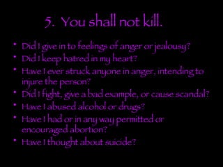 5.  You shall not kill. Did I give in to feelings of anger or jealousy? Did I keep hatred in my heart? Have I ever struck anyone in anger, intending to injure the person? Did I fight, give a bad example, or cause scandal? Have I abused alcohol or drugs? Have I had or in any way permitted or encouraged abortion?  Have I thought about suicide? 