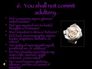6.  You shall not commit adultery. Did I consent to impure glances? Sinful touches? Did I give my mind over to lustful thoughts or fantasies? Was I immodest in dress or behavior? Did I look at pornography, impure books, magazines, websites, or videos? Am I guilty of impurity with myself, premarital sex, or adultery? Do I live chastely according to my state in life (married, single, ordained, consecrated)? Do I avoid laziness, gluttony, idleness, and the occasions of impurity? 