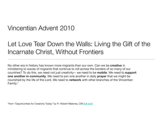 Vincentian Advent 2010

Let Love Tear Down the Walls: Living the Gift of the
Incarnate Christ, Without Frontiers
No other era in history has known more migrants than our own. Can we be creative in
ministering to waves of migrants that continue to roll across the borders of so many of our
countries? To do this, we need not just creativity-- we need to be mobile. We need to support
one another in community. We need to join one another in daily prayer that we might be
nourished by the life of the Lord. We need to network with other branches of the Vincentian
Family.*




*from “Opportunities for Creativity Today” by Fr. Robert Maloney, CM [full text]
 