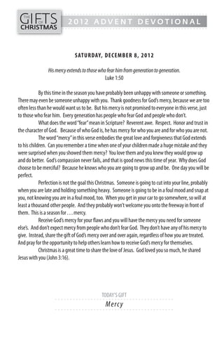 GIFTS
------- - - - - - - - - - - - - ---------------------------------------------
   THE
           OF              2012 ADVENT DEVOTIONAL
CHRISTMAS
------- - - - - - - - - - - - - ---------------------------------------------




                              SATUR DAY, DECEMB ER 8, 20 1 2

                His mercy extends to those who fear him from generation to generation.
                                              Luke 1:50

            By this time in the season you have probably been unhappy with someone or something.
There may even be someone unhappy with you. Thank goodness for God’s mercy, because we are too
often less than he would want us to be. But his mercy is not promised to everyone in this verse, just
to those who fear him. Every generation has people who fear God and people who don’t.
            What does the word “fear” mean in Scripture? Reverent awe. Respect. Honor and trust in
the character of God. Because of who God is, he has mercy for who you are and for who you are not.
            The word “mercy” in this verse embodies the great love and forgiveness that God extends
to his children. Can you remember a time when one of your children made a huge mistake and they
were surprised when you showed them mercy? You love them and you knew they would grow up
and do better. God’s compassion never fails, and that is good news this time of year. Why does God
choose to be merciful? Because he knows who you are going to grow up and be. One day you will be
perfect.
            Perfection is not the goal this Christmas. Someone is going to cut into your line, probably
when you are late and holding something heavy. Someone is going to be in a foul mood and snap at
you, not knowing you are in a foul mood, too. When you get in your car to go somewhere, so will at
least a thousand other people. And they probably won’t welcome you onto the freeway in front of
them. This is a season for . . . mercy.
            Receive God’s mercy for your flaws and you will have the mercy you need for someone
else’s. And don’t expect mercy from people who don’t fear God. They don’t have any of his mercy to
give. Instead, share the gift of God’s mercy over and over again, regardless of how you are treated.
And pray for the opportunity to help others learn how to receive God’s mercy for themselves.
            Christmas is a great time to share the love of Jesus. God loved you so much, he shared
Jesus with you (John 3:16).




                                             TODAY’S GIFT
                    - - - - - - ------------------------- ---------
                                               M e rc y
                    - - - - - - ------------------------- ---------
 
