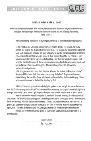GIFTS
------- - - - - - - - - - - - ------------------------------------------------
                                                                                    THE
    2012 ADVENT DEVOTIONAL                                                                   OF
------- - - - - - - - - - - - -----------------------------------------------     CHRISTMAS



                               SUN DAY, DECEMB ER 9, 2012

   He has performed mighty deeds with his arm; he has scattered those who are proud in their inmost
         thoughts. He has brought down rulers from their thrones but has lifted up the humble.
                                           Luke 1:51-52

          Mary, in her song, reminds us of four important things to remember at Christmastime:

          1. The events in the Christmas story were God’s mighty deeds. The focus is not Mary,
          Joseph, the angels, the shepherds or the wise men. The focus is the power and purpose of
          God. God’s mighty arm created a tiny baby who came to save the world’s population for all time.
          2. God has scattered those who are proud in their inmost thoughts. The Pharisees were
          proud because they knew a great deal about God. But these men didn’t recognize God
          when he stood in their midst. There are many in our churches today who know about God,
          but God knows their inmost thoughts. If he is not King of their life, they will be
          scattered—not gathered.
          3. He brings down rulers from their thrones. Who are the “rulers” making news today?
          Because of Christmas, their thrones are temporary. Only God’s Kingdom will endure.
          4. God lifts up the humble. Those who bow their heads before God are looking up. Those
          who admit their need of God will be lifted up by God.

            Which of these four points has the Holy Spirit spoken to you today? Are you as focused on
God this Christmas as you should be? You know the Christmas story, but do you know the baby in the
manger personally? Jesus is God’s gift to you—but you must receive his salvation or it isn’t yours.
            How do you receive Jesus? Recognize that only his throne is eternal; all other authorities
and powers are temporary, including yours. Humble yourself: Jesus knows your inmost thoughts and
loves you anyway. All of us are sinners who need a Savior. Because of Christmas, we have one. In
prayer, ask God to forgive your sins and make Jesus the King of your life. You will receive the Holy
Spirit, God’s constant presence in your life, until you are one day constantly present in heaven.
            If this is the first Christmas you spend as a Christian, God has once again performed a
mighty deed.

                                            TODAY’S GIFT
                   - - - - - - ------------------------- ---------
                                            S a l va ti o n
                   - - - - - - ------------------------- ---------
 