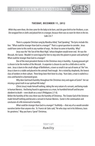 GIFTS
------- - - - - - - - - - - - ------------------------------------------------
                                                                                     THE
    2012 ADVENT DEVOTIONAL                                                                   OF
------- - - - - - - - - - - - -----------------------------------------------      CHRISTMAS



                               TUESDAY, DECEMB ER 11, 20 1 2

While they were there, the time came for the baby to be born, and she gave birth to her firstborn, a son.
She wrapped him in cloths and placed him in a manger, because there was no room for them in the inn.
                                              Luke 2:6-7

           There is a popular Christian song by Mandisa titled, “God Speaking.” The lyrics include this
line: “What could be stranger than God in a manger?” That is a great question to consider. Jesus
could have come to this earth in any number of ways. He chose to come in humility. Why?
           Jesus was the “the Son of the Most High,” whose kingdom would never end. He was the
Messiah, the Savior. Wouldn’t it seem logical for him to step onto this planet in power and authority?
What could be stranger than God in a manger?
           One of the most prevalent themes in the Christmas story is humility. A young peasant girl
is chosen to be the mother of the Messiah. A carpenter is chosen to care for a child who is not his
own. Jesus is born in the small village of Bethlehem, a town so small it ran out of rooms at “the” inn.
Jesus is born in a stable and placed in the animals’ feed trough. He is visited by shepherds, the lowest
class of workers in their culture. Three kings bow their knee to a boy. Years later, a man is nailed to a
cross and buried in a borrowed grave.
           Why does God teach humility throughout the Christmas story and again at Easter? Are we
missing a great truth in our spiritual life today?
           (Christ Jesus) made himself nothing, taking the very nature of a servant, and being made
in human likeness. And being found in appearance as a man, he humbled himself and became
obedient to death – even death on a cross! (Philippians 2:7-8).
Before the humility of the cross there was the humility of Christmas. The Creator God of the Universe
made himself nothing and became a servant in human likeness. Easter is the continuation and
conclusion of a life immersed in humility.
           What could be stranger than God in a manger? Truthfully—that any of us would consider
ourselves better than anyone else. St. Francis de Sales said, “He who stays not in his littleness, loses
his greatness.” May you have a “great” Christmas.



                                             TODAY’S GIFT
                    - - - - - - ------------------------- ---------
                                             Hu m i l i t y
                    - - - - - - ------------------------- ---------
 