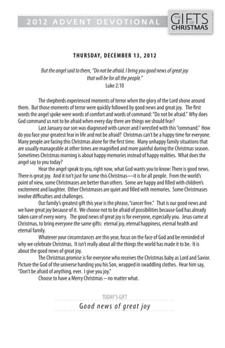 GIFTS
------- - - - - - - - - - - - ------------------------------------------------
                                                                                     THE
    2012 ADVENT DEVOTIONAL                                                                      OF
------- - - - - - - - - - - - -----------------------------------------------      CHRISTMAS



                             TH UR SDAY, DECEMB ER 13, 2 0 1 2

            But the angel said to them, “Do not be afraid. I bring you good news of great joy
                                     that will be for all the people.”
                                                Luke 2:10

            The shepherds experienced moments of terror when the glory of the Lord shone around
them. But those moments of terror were quickly followed by good news and great joy. The first
words the angel spoke were words of comfort and words of command: “Do not be afraid.” Why does
God command us not to be afraid when every day there are things we should fear?
            Last January our son was diagnosed with cancer and I wrestled with this “command.” How
do you face your greatest fear in life and not be afraid? Christmas can’t be a happy time for everyone.
Many people are facing this Christmas alone for the first time. Many unhappy family situations that
are usually manageable at other times are magnified and more painful during the Christmas season.
Sometimes Christmas morning is about happy memories instead of happy realities. What does the
angel say to you today?
            Hear the angel speak to you, right now, what God wants you to know: There is good news.
There is great joy. And it isn’t just for some this Christmas—it is for all people. From the world’s
point of view, some Christmases are better than others. Some are happy and filled with children’s
excitement and laughter. Other Christmases are quiet and filled with memories. Some Christmases
involve difficulties and challenges.
            Our family’s greatest gift this year is the phrase, “cancer free.” That is our good news and
we have great joy because of it. We choose not to be afraid of possibilities because God has already
taken care of every worry. The good news of great joy is for everyone, especially you. Jesus came at
Christmas, to bring everyone the same gifts: eternal joy, eternal happiness, eternal health and
eternal family.
            Whatever your circumstances are this year, focus on the face of God and be reminded of
why we celebrate Christmas. It isn’t really about all the things the world has made it to be. It is
about the good news of great joy.
            The Christmas promise is for everyone who receives the Christmas baby as Lord and Savior.
Picture the God of the universe handing you his Son, wrapped in swaddling clothes. Hear him say,
“Don’t be afraid of anything, ever. I give you joy.”
            Choose to have a Merry Christmas – no matter what.


                                             TODAY’S GIFT
                    - - - - - - ------------------------- ---------
                                 Go o d ne w s o f g re a t j oy
                    - - - - - - ------------------------- ---------
 