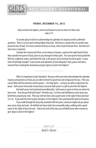 GIFTS
------- - - - - - - - - - - - - ---------------------------------------------
   THE
           OF               2012 ADVENT DEVOTIONAL
CHRISTMAS
------- - - - - - - - - - - - - ---------------------------------------------




                                  FR IDAY, DECEMB ER 14, 201 2

            Glory to God in the highest, and on earth peace to men on whom his favor rests.
                                               Luke 2:14

           To ascribe glory to God is to acknowledge his splendor, his majesty and his unlimited
greatness. There is no one and no thing higher than God. Christmas is a great time to consider your
personal view of God. It is more common to focus on Jesus, who is God in human form. But that isn’t
who Jesus is anymore.
           Consider the resurrected Christ, on his throne in heaven, seated at the right hand of God.
Now consider the power of God, given to you through his Holy Spirit. The same power that parted the
Red Sea, walked on water, and healed the sick, is the power every Christian has been given. Is your
view of God high enough? Is your praise and adoration of God adequate? Now, pause and take a
moment from reading this devotional and give “glory to God in the highest.”
                                     ...........................

            Why is it important to give God glory? Because when you truly acknowledge the splendor,
majesty and greatness of God, you are able to know his great love and compassion for you. Then you
can be filled with his presence and his power—his Holy Spirit—and you are able to experience his
peace. God’s peace transcends circumstance, because God’s peace is a gift to you from the highest.
            But God’s peace isn’t promised unconditionally. God’s peace is given to those on whom his
favor rests. How do you find God’s favor? Proverbs says, “Let love and faithfulness never leave you;
bind them around your neck. Then you will win favor and a good name in the sight of God and man”
(3:3-4). If you took the time to give God glory “in the highest,” then you found the path to his peace.
            If you walk through this busy day anointed with his peace, someone might ask you about
your sense of joy and calm. Be faithful and show God’s love outwardly today, walking with a good
name in the sight of God and man. And at the end of this day, you will likely have other reasons to
give “glory to God in the highest.”




                    - - - - - - - - - - - - - - - - TODAY’S -GIFT - - - - - - - - - - - - - - - -
                                                     ----- --
                                               G o d’s f avo r
                    - - - - - - ------------------------- ---------
 