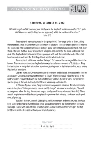 GIFTS
------- - - - - - - - - - - - ------------------------------------------------
                                                                                   THE
    2012 ADVENT DEVOTIONAL                                                                 OF
------- - - - - - - - - - - - -----------------------------------------------    CHRISTMAS



                             SATUR DAY, DECEMB ER 15, 2 0 1 2

  When the angels had left them and gone into heaven, the shepherds said to one another, “Let’s go to
         Bethlehem and see this thing that has happened, which the Lord has told us about.”
                                             Luke 2:15

            The shepherds were surrounded by the glory of God. They angel spoke to them, telling
them not to be afraid because there was good news of great joy. Then the angels returned to heaven.
The shepherds, who had been surrounded by God’s glory, were left once again in the fields with their
sheep. The light that had shone around them was gone, and except for the moon and stars it was
dark. The shepherds did not question their experience with God. They did not wonder if they had
heard or understood correctly. And they did not wonder what to do next.
            The shepherds said to one another, “Let’s go.” God wanted the message of Christmas to be
known. There was more than one shepherd who experienced those moments of God’s glory. They
had each other to verify their miraculous experience, so they went to Bethlehem to find Jesus, for the
Messiah had been born.
            God still wants the Christmas message to be known and believed. Why doesn’t he send his
angels every Christmas to announce the reality of Jesus? If someone could video the “glory of the
Lord,” wouldn’t everyone believe? But that is not the way God has chosen to work. The shepherds
saw the glory of the Lord, but most of Bethlehem was asleep and missed it.
            St. Thomas Aquinas wrote, “Angels mean messengers and ministers. Their function is to
execute the plan of divine providence, even in earthly things.” Jesus said to his disciples, “You will
receive power when the Holy Spirit comes on you. And you will be my witnesses” (Acts 1:8). There
are still angels in the world today and people still experience their ministry. And there is still good
news of great joy.
            But God’s children, through God’s Spirit, are his messengers and ministers, too. We have
been called and gifted to share the good news, just as the shepherds did more than two thousand
years ago. Know with certainty that Jesus has come, and say to one another, “Let’s go.” Most of
Bethlehem is still asleep and we have good news of great joy.



                                             TODAY’S GIFT
                    - - - - - - ------------------------- ---------
                                           A message
                    - - - - - - ------------------------- ---------
 