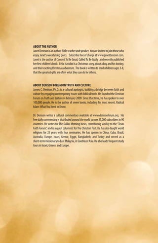 ABOUT THE AUTHOR
Janet Denison is an author, Bible teacher and speaker. You are invited to join those who
enjoy Janet’s weekly blog posts. Subscribe free of charge at www.janetdenison.com.
Janet is the author of Content To Be Good, Called To Be Godly and recently published
her first children’s book. Felix Navidad is a Christmas story about a boy and his donkey,
and their exciting Christmas adventure. The book is written to teach children ages 3-8,
that the greatest gifts are often what they can do for others.


ABOUT DENISON FORUM ON TRUTH AND CULTURE
James C. Denison, Ph.D., is a cultural apologist, building a bridge between faith and
culture by engaging contemporary issues with biblical truth. He founded the Denison
Forum on Truth and Culture in February 2009. Since that time, he has spoken to over
100,000 people. He is the author of seven books, including his most recent, Radical
Islam: What You Need to Know.

Dr. Denison writes a cultural commentary available at www.denisonforum.org. His
free daily commentary is distributed around the world to over 25,000 subscribers in 90
countries. He writes for The Dallas Morning News, contributing weekly to the “Texas
Faith Forum,” and is a guest columnist for The Christian Post. He has also taught world
religions for 25 years with four seminaries. He has spoken in China, Cuba, Brazil,
Australia, Europe, Israel, Greece, Egypt, Bangladesh, and Turkey and served as a
short-term missionary to East Malaysia, in Southeast Asia. He also leads frequent study
tours in Israel, Greece, and Europe.
 