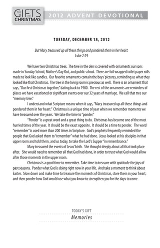 GIFTS
------- - - - - - - - - - - - - ---------------------------------------------
   THE
          OF              2012 ADVENT DEVOTIONAL
CHRISTMAS
------- - - - - - - - - - - - - ---------------------------------------------




                              TUESDAY, DECEMB ER 18, 20 1 2

                But Mary treasured up all these things and pondered them in her heart.
                                              Luke 2:19

            We have two Christmas trees. The tree in the den is covered with ornaments our sons
made in Sunday School, Mother’s Day Out, and public school. There are foil wrapped toilet paper rolls
made to look like candles. Our favorite ornaments contain the boys’ pictures, reminding us what they
looked like that Christmas. The tree in the living room is precious as well. There is an ornament that
says, “Our first Christmas together,” dating back to 1980. The rest of the ornaments are reminders of
places we have vacationed or significant events over our 32 years of marriage. We call that tree our
“memory tree.”
            I understand what Scripture means when it says, “Mary treasured up all these things and
pondered them in her heart.” Christmas is a unique time of year when we remember moments we
have treasured over the years. We take the time to “ponder.”
            “Ponder” is a great word and a great thing to do. Christmas has become one of the most
hurried times of the year. It should be the exact opposite. It should be a time to ponder. The word
“remember” is used more than 200 times in Scripture. God’s prophets frequently reminded the
people that God asked them to “remember” what he had done. Jesus looked at his disciples in that
upper room and told them, and us today, to take the Lord’s Supper “in remembrance.”
            Mary treasured the events of Jesus’ birth. She thought deeply about all that took place
after. She would need to remember all that God had done, in order to trust what God would allow
after those moments in the upper room.
            Christmas is a good time to remember. Take time to treasure with gratitude the joys of
past seasons. Ponder what God is doing right now in your life. And take a moment to think about
Easter. Slow down and make time to treasure the moments of Christmas, store them in your heart,
and then ponder how God would use what you know to strengthen you for the days to come.




                                           TODAY’S GIFT
                   - - - - - - ------------------------- ---------
                                           M e m o ri e s
                   - - - - - - ------------------------- ---------
 