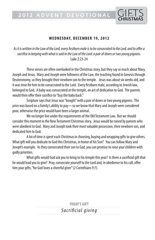 GIFTS
------- - - - - - - - - - - - ------------------------------------------------
                                                                                         THE
    2012 ADVENT DEVOTIONAL                                                                        OF
------- - - - - - - - - - - - -----------------------------------------------          CHRISTMAS



                             WEDN ESDAY, DECEMB ER 19, 2 0 1 2

As it is written in the Law of the Lord, every firstborn male is to be consecrated to the Lord, and to offer a
   sacrifice in keeping with what is said in the Law of the Lord: a pair of doves or two young pigeons.
                                                 Luke 2:23-24

           These verses are often overlooked in the Christmas story, but they say so much about Mary,
Joseph and Jesus. Mary and Joseph were followers of the Law, the teaching found in Genesis through
Deuteronomy, so they brought their newborn son to the temple. Jesus was about six weeks old, and
it was time for him to be consecrated to the Lord. Every firstborn male, according to Jewish law,
belonged to God. A baby was consecrated at the temple, an act of dedication to God. The parents
would then offer their sacrifice to “buy the baby back.”
           Scripture says that Jesus was “bought” with a pair of doves or two young pigeons. The
price was based on a family’s ability to pay—so we know that Mary and Joseph were considered
poor, otherwise the price would have been a larger animal.
           We no longer live under the requirements of the Old Testament Law. But we should
consider this moment in the New Testament Christmas story. Jesus would be raised by parents who
were obedient to God. Mary and Joseph took their most valuable possession, their newborn son, and
dedicated him to God.
           A lot of time is spent each Christmas in choosing, buying and wrapping gifts to give others.
What gift will you dedicate to God this Christmas, in honor of his Son? You can follow Mary and
Joseph’s example. As they consecrated their son to God, you can promise to raise your children with
godly priorities.
           What gifts would God ask you to bring to his temple this year? Is there a sacrificial gift that
he would lead you to give? Pray, consecrate yourself to the Lord and, in obedience to his call, offer
him your gifts, “for God loves a cheerful giver” (2 Corinthians 9:7).




                                              TODAY’S GIFT
                    - - - - - - ------------------------- ---------
                                        S a c ri fi c i a l g i v i ng
                    - - - - - - ------------------------- ---------
 