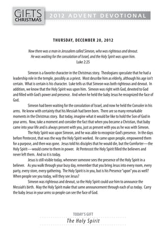 GIFTS
------- - - - - - - - - - - - - ---------------------------------------------
   THE
           OF              2012 ADVENT DEVOTIONAL
CHRISTMAS
------- - - - - - - - - - - - - ---------------------------------------------




                              TH UR SDAY, DECEMB ER 20, 2 0 1 2

           Now there was a man in Jerusalem called Simeon, who was righteous and devout.
            He was waiting for the consolation of Israel, and the Holy Spirit was upon him.
                                              Luke 2:25

            Simeon is a favorite character in the Christmas story. Theologians speculate that he had a
leadership role in the temple, possibly as a priest. Most describe him as elderly, although his age isn’t
certain. What is certain is his character. Luke tells us that Simeon was both righteous and devout. In
addition, we know that the Holy Spirit was upon him. Simeon was right with God, devoted to God
and filled with God’s power and presence. And when he held the baby Jesus he recognized the face of
God.
            Simeon had been waiting for the consolation of Israel, and now he held the Consoler in his
arms. He knew with certainty that his Messiah had been born. There are so many remarkable
moments in the Christmas story. But today, imagine what it would be like to hold the Son of God in
your arms. Now, take a moment and consider the fact that when you became a Christian, that baby
came into your life and is always present with you, just as present with you as he was with Simeon.
            The Holy Spirit was upon Simeon, and he was able to recognize God’s presence. In the days
before Pentecost, that was the way the Holy Spirit worked. He came upon people, empowered them
for a purpose, and then was gone. Jesus told his disciples that he would die, but the Comforter—the
Holy Spirit—would come to them in power. At Pentecost the Holy Spirit filled the believers and
never left them. And so it is today.
            Jesus is still visible today, whenever someone sees the presence of the Holy Spirit in a
believer. As you walk through your busy day, remember that you bring Jesus into every room, every
party, every store, every gathering. The Holy Spirit is in you, but is his Presence “upon” you as well?
When people see you today, will they see Jesus?
            Simeon was righteous and devout, so the Holy Spirit could use him to announce the
Messiah’s birth. May the Holy Spirit make that same announcement through each of us today. Carry
the baby Jesus in your arms so people can see the face of God.



                                            TODAY’S GIFT
                    - - - - - - ------------------------- ---------
                                        The Ho l y S p i ri t
                    - - - - - - ------------------------- ---------
 