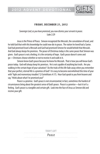 GIFTS
------- - - - - - - - - - - - ------------------------------------------------
                                                                                   THE
    2012 ADVENT DEVOTIONAL                                                                  OF
------- - - - - - - - - - - - -----------------------------------------------    CHRISTMAS



                               FR IDAY, DECEMB ER 21, 201 2

             Sovereign Lord, as you have promised, you now dismiss your servant in peace.
                                              Luke 2:29

            Jesus is the Prince of Peace. Simeon recognized the Messiah, the consolation of Israel, and
he told God that with this knowledge he could now die in peace. The nation he loved had a Savior.
God had promised Israel a Messiah and God had promised Simeon he would behold that Messiah.
And God always keeps his promises. The peace of Christmas today is the same peace that Simeon was
given. God’s peace is not a feeling, it is the certainty of hope. God’s peace doesn’t come and
go—Christians choose whether or not to receive it and walk in it.
            Simeon knew God’s peace because he knew his Messiah. That is how you will know God’s
peace today. God will always keep his promises. He is not capable of anything but truth. Are you
walking in the certain hope of your salvation? Do the trials of this life fade away when you remember
that your perfect, eternal life is a promise of God? It is easy to become overwhelmed this time of year
with “light and momentary troubles” (2 Corinthians 4:17). Hear God speak to you from heaven and
say, “think about what I’ve promised you!”
            Peace is a promise. God’s peace is not circumstantial; in fact, sometimes the hardest of
circumstances bring about the greatest sense of God’s peace. Peace is a promise—but it isn’t a
feeling. God’s peace is a tangible and certain gift. Look into the face of Jesus as Simeon did and
receive your gift.




                                            TODAY’S GIFT
                    - - - - - - ------------------------- ---------
                                               Pe a ce
                    - - - - - - ------------------------- ---------
 
