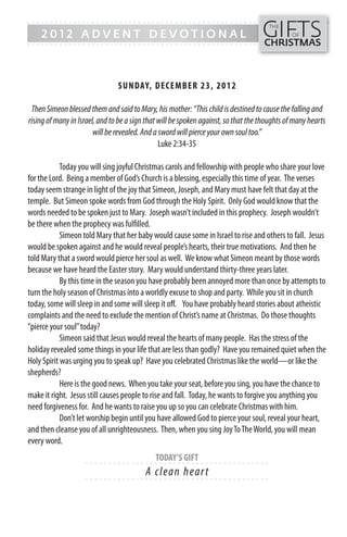 GIFTS
------- - - - - - - - - - - - ------------------------------------------------
                                                                                      THE
    2012 ADVENT DEVOTIONAL                                                                    OF
------- - - - - - - - - - - - -----------------------------------------------       CHRISTMAS



                                SUN DAY, DECEMB ER 23, 201 2

 Then Simeon blessed them and said to Mary, his mother: “This child is destined to cause the falling and
rising of many in Israel, and to be a sign that will be spoken against, so that the thoughts of many hearts
                        will be revealed. And a sword will pierce your own soul too.”
                                                Luke 2:34-35

            Today you will sing joyful Christmas carols and fellowship with people who share your love
for the Lord. Being a member of God’s Church is a blessing, especially this time of year. The verses
today seem strange in light of the joy that Simeon, Joseph, and Mary must have felt that day at the
temple. But Simeon spoke words from God through the Holy Spirit. Only God would know that the
words needed to be spoken just to Mary. Joseph wasn’t included in this prophecy. Joseph wouldn’t
be there when the prophecy was fulfilled.
            Simeon told Mary that her baby would cause some in Israel to rise and others to fall. Jesus
would be spoken against and he would reveal people’s hearts, their true motivations. And then he
told Mary that a sword would pierce her soul as well. We know what Simeon meant by those words
because we have heard the Easter story. Mary would understand thirty-three years later.
            By this time in the season you have probably been annoyed more than once by attempts to
turn the holy season of Christmas into a worldly excuse to shop and party. While you sit in church
today, some will sleep in and some will sleep it off. You have probably heard stories about atheistic
complaints and the need to exclude the mention of Christ’s name at Christmas. Do those thoughts
“pierce your soul” today?
            Simeon said that Jesus would reveal the hearts of many people. Has the stress of the
holiday revealed some things in your life that are less than godly? Have you remained quiet when the
Holy Spirit was urging you to speak up? Have you celebrated Christmas like the world—or like the
shepherds?
            Here is the good news. When you take your seat, before you sing, you have the chance to
make it right. Jesus still causes people to rise and fall. Today, he wants to forgive you anything you
need forgiveness for. And he wants to raise you up so you can celebrate Christmas with him.
            Don’t let worship begin until you have allowed God to pierce your soul, reveal your heart,
and then cleanse you of all unrighteousness. Then, when you sing Joy To The World, you will mean
every word.
                                             TODAY’S GIFT
                    - - - - - - ------------------------- ---------
                                          A cl e a n he a r t
                    - - - - - - ------------------------- ---------
 