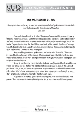 GIFTS
------- - - - - - - - - - - - - ---------------------------------------------
   THE
           OF              2012 ADVENT DEVOTIONAL
CHRISTMAS
------- - - - - - - - - - - - - ---------------------------------------------




                               MON DAY, DECEMB ER 24, 20 1 2

 Coming up to them at that very moment, she gave thanks to God and spoke about the child to all who
                        were looking forward to the redemption of Jerusalem.
                                             Luke 2:38

           Thousands of candles will be lit today. Thousands of sermons will be preached. In every
Christmas Eve service across the world, there will be people in the crowd who are there because they
are family or friends of Christians. In every service, there will be people who are not yet part of God’s
family. They don’t understand that the child the preacher is talking about is their hope of redemp-
tion. Most don’t realize their need of redemption. Jesus was born in the manger so that one day, he
could die on a cross. Christmas is about redemption.
           Anna, an elderly prophetess, spoke to Mary and Joseph after Simeon did. She was an
84-year-old widow who never left the temple. When Anna approached the Holy Family, she gave
thanks to God and told all who were looking that the baby in Mary’s arms was their redemption. She
recognized the Messiah, too.
           As you sit in a Christmas Eve service today, look past your friends and family, or within your
friends and family, and find the face that didn’t come to church because of Jesus. If that face is at
your dinner table, or you just wish was at your table, pray that this Christmas Eve will be about their
redemption. All of us know someone to pray for today. Make your prayers a birthday gift to Jesus.
There is nothing the Lord wants more today than to redeem souls.
           Pray and walk in the Holy Spirit’s leadership and power. God will honor and bless your
prayers. There isn’t a more important gift to lay at the feet of Jesus than those Christmas prayers.




                                             TODAY’S GIFT
                    - - - - - - ------------------------- ---------
                                          Re de m p ti o n
                    - - - - - - ------------------------- ---------
 