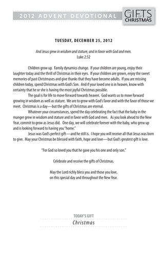 GIFTS
------- - - - - - - - - - - - ------------------------------------------------
                                                                                    THE
    2012 ADVENT DEVOTIONAL                                                                  OF
------- - - - - - - - - - - - -----------------------------------------------    CHRISTMAS



                              TUESDAY, DECEMB ER 25, 20 1 2

                And Jesus grew in wisdom and stature, and in favor with God and men.
                                            Luke 2:52

           Children grow up. Family dynamics change. If your children are young, enjoy their
laughter today and the thrill of Christmas in their eyes. If your children are grown, enjoy the sweet
memories of past Christmases and give thanks that they have become adults. If you are missing
children today, spend Christmas with God’s Son. And if your loved one is in heaven, know with
certainty that he or she is having the most joyful Christmas possible.
           The goal is for life to move forward towards heaven. God wants us to move forward
growing in wisdom as well as stature. We are to grow with God’s favor and with the favor of those we
meet. Christmas is a day—but the gifts of Christmas are eternal.
           Whatever your circumstances, spend the day celebrating the fact that the baby in the
manger grew in wisdom and stature and in favor with God and men. As you look ahead to the New
Year, commit to grow as Jesus did. One day, we will celebrate forever with the baby, who grew up
and is looking forward to having you “home.”
           Jesus was God’s perfect gift—and he still is. I hope you will receive all that Jesus was born
to give. May your Christmas be blessed with faith, hope and love—but God’s greatest gift is love.

                    “For God so loved you that he gave you his one and only son.”

                             Celebrate and receive the gifts of Christmas.

                           May the Lord richly bless you and those you love,
                           on this special day and throughout the New Year.




                                            TODAY’S GIFT
                    - - - - - - ------------------------- ---------
                                            Chri s tm a s
                    - - - - - - ------------------------- ---------
 