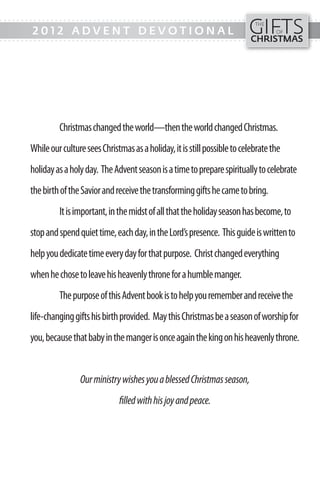 GIFTS
- - - ---------- - - - - - - - - - - - ------------------------- ---------------------------
                                                                                   THE
         2012 ADVENT DEVOTIONAL                                                           OF
                                                                                 CHRISTMAS
- - - ---------- - - - - - - - - - - - ------------------------- ---------------------------




                 Christmas changed the world—then the world changed Christmas.
        While our culture sees Christmas as a holiday, it is still possible to celebrate the
        holiday as a holy day. The Advent season is a time to prepare spiritually to celebrate
        the birth of the Savior and receive the transforming gifts he came to bring.
                 It is important, in the midst of all that the holiday season has become, to
        stop and spend quiet time, each day, in the Lord’s presence. This guide is written to
        help you dedicate time every day for that purpose. Christ changed everything
        when he chose to leave his heavenly throne for a humble manger.
                 The purpose of this Advent book is to help you remember and receive the
        life-changing gifts his birth provided. May this Christmas be a season of worship for
        you, because that baby in the manger is once again the king on his heavenly throne.


                        Our ministry wishes you a blessed Christmas season,
                                     filled with his joy and peace.
 