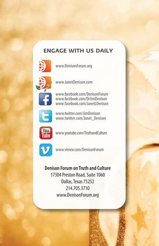 ENGAGE WITH US DAILY

     www.DenisonForum.org


     www.JanetDenison.com

     www.facebook.com/DenisonForum
     www.facebook.com/DrJimDenison
     www.facebook.com/JanetLDenison

     www.twitter.com/JimDenison
     www.twitter.com/Janet_Denison


     www.youtube.com/TruthandCulture


     www.vimeo.com/DenisonForum


Denison Forum on Truth and Culture
  17304 Preston Road, Suite 1060
        Dallas, Texas 75252
           214.705.3710
      www.DenisonForum.org
 