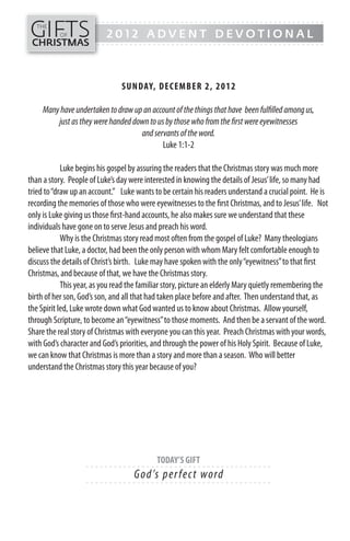 GIFTS
------- - - - - - - - - - - - - ---------------------------------------------
   THE
          OF              2012 ADVENT DEVOTIONAL
CHRISTMAS
------- - - - - - - - - - - - - ---------------------------------------------




                               SUN DAY, DECEMB ER 2, 2012

     Many have undertaken to draw up an account of the things that have been fulfilled among us,
         just as they were handed down to us by those who from the first were eyewitnesses
                                    and servants of the word.
                                            Luke 1:1-2

            Luke begins his gospel by assuring the readers that the Christmas story was much more
than a story. People of Luke’s day were interested in knowing the details of Jesus’ life, so many had
tried to “draw up an account.” Luke wants to be certain his readers understand a crucial point. He is
recording the memories of those who were eyewitnesses to the first Christmas, and to Jesus’ life. Not
only is Luke giving us those first-hand accounts, he also makes sure we understand that these
individuals have gone on to serve Jesus and preach his word.
            Why is the Christmas story read most often from the gospel of Luke? Many theologians
believe that Luke, a doctor, had been the only person with whom Mary felt comfortable enough to
discuss the details of Christ’s birth. Luke may have spoken with the only “eyewitness” to that first
Christmas, and because of that, we have the Christmas story.
            This year, as you read the familiar story, picture an elderly Mary quietly remembering the
birth of her son, God’s son, and all that had taken place before and after. Then understand that, as
the Spirit led, Luke wrote down what God wanted us to know about Christmas. Allow yourself,
through Scripture, to become an “eyewitness” to those moments. And then be a servant of the word.
Share the real story of Christmas with everyone you can this year. Preach Christmas with your words,
with God’s character and God’s priorities, and through the power of his Holy Spirit. Because of Luke,
we can know that Christmas is more than a story and more than a season. Who will better
understand the Christmas story this year because of you?




                                           TODAY’S GIFT
                   - - - - - - ------------------------- ---------
                                    G o d’s p e r fe c t wo rd
                   - - - - - - ------------------------- ---------
 