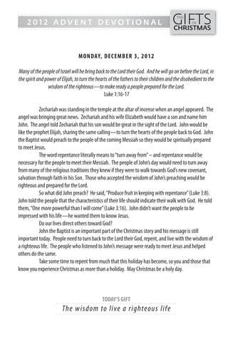 GIFTS
------- - - - - - - - - - - - ------------------------------------------------
                                                                                         THE
    2012 ADVENT DEVOTIONAL                                                                       OF
------- - - - - - - - - - - - -----------------------------------------------         CHRISTMAS



                                 MON DAY, DECEMB ER 3, 201 2

Many of the people of Israel will he bring back to the Lord their God. And he will go on before the Lord, in
the spirit and power of Elijah, to turn the hearts of the fathers to their children and the disobedient to the
                 wisdom of the righteous—to make ready a people prepared for the Lord.
                                                Luke 1:16-17

            Zechariah was standing in the temple at the altar of incense when an angel appeared. The
angel was bringing great news. Zechariah and his wife Elizabeth would have a son and name him
John. The angel told Zechariah that his son would be great in the sight of the Lord. John would be
like the prophet Elijah, sharing the same calling—to turn the hearts of the people back to God. John
the Baptist would preach to the people of the coming Messiah so they would be spiritually prepared
to meet Jesus.
            The word repentance literally means to “turn away from” – and repentance would be
necessary for the people to meet their Messiah. The people of John’s day would need to turn away
from many of the religious traditions they knew if they were to walk towards God’s new covenant,
salvation through faith in his Son. Those who accepted the wisdom of John’s preaching would be
righteous and prepared for the Lord.
            So what did John preach? He said, “Produce fruit in keeping with repentance” (Luke 3:8).
John told the people that the characteristics of their life should indicate their walk with God. He told
them, “One more powerful than I will come” (Luke 3:16). John didn’t want the people to be
impressed with his life—he wanted them to know Jesus.
            Do our lives direct others toward God?
            John the Baptist is an important part of the Christmas story and his message is still
important today. People need to turn back to the Lord their God, repent, and live with the wisdom of
a righteous life. The people who listened to John’s message were ready to meet Jesus and helped
others do the same.
            Take some time to repent from much that this holiday has become, so you and those that
know you experience Christmas as more than a holiday. May Christmas be a holy day.



                                               TODAY’S GIFT
                     - - - - - - ------------------------- ---------
                        Th e wi s do m to l i ve a ri g hte ous li fe
                     - - - - - - ------------------------- ---------
 