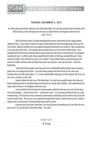 GIFTS
------- - - - - - - - - - - - - ---------------------------------------------
   THE
           OF               2012 ADVENT DEVOTIONAL
CHRISTMAS
------- - - - - - - - - - - - - ---------------------------------------------




                                TUESDAY, DECEMB ER 4, 20 1 2

 He will be great and will be called the Son of the Most High. The Lord God will give him the throne of his
       father David, and he will reign over the house of Jacob forever; his kingdom will never end.
                                                Luke 1:32-33

            All of Christian history is linked theologically to these statements by the angel Gabriel,
spoken to Mary. Luke makes certain his readers understand that from the beginning, Jesus was the
Son of God. Gabriel told Mary she was highly favored by God and he was with her. Mary would have
a son and name him Jesus. He would be great and be known as the Son of the Most High. Jesus
would be given the throne of David and he would reign over the house of Jacob forever; his kingdom
would never end. In other words, Mary would be the mother of the long-awaited Messiah. Mary
asked the angel, “How will this be, since I am a virgin?” Luke includes Mary’s question because he
wants his readers to know with certainty that Jesus was not just a man, he was God—from the
beginning.
             Luke had to face people every day who were comfortable believing that Jesus was just a
good man or an important teacher. You and I know people who limit Christ in the same way.
Scripture does not offer that option. C.S. Lewis said the Bible only gave us three options for Jesus: he
was a liar, a lunatic, or the Lord.
            Gabriel called him the Son of the Most High. He said Jesus would be given the throne of
David, indicating that he would be king over the house of Jacob, God’s children. But unlike David, his
reign will last forever. His kingdom will never end.
            Jesus would be the last king the Jewish people would have because he was the last king
the Jewish people—and everyone else—would ever need. It is amazing to think of Jesus as a tiny
newborn king. The Christmas story cannot be understood scientifically, for the birth of Jesus was the
result of God’s work. The fact we can’t explain the Virgin Birth makes it all the more sacred. God has
always been in the business of doing things that only he can do.
            Examine your own heart and mind. Has Jesus become something less to you than he was
born to be? He was the Son of the Most High—he still is.



                                              TODAY’S GIFT
                    - - - - - - ------------------------- ---------
                                                A k i ng
                    - - - - - - ------------------------- ---------
 