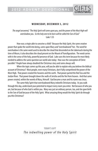 GIFTS
------- - - - - - - - - - - - ------------------------------------------------
                                                                                   THE
    2012 ADVENT DEVOTIONAL                                                                 OF
------- - - - - - - - - - - - -----------------------------------------------    CHRISTMAS



                             WEDN ESDAY, DECEMB ER 5, 20 1 2

     The angel answered, “The Holy Spirit will come upon you, and the power of the Most High will
              overshadow you. So the holy one to be born will be called the Son of God.”
                                                Luke 1:35

            How was a virgin able to conceive a child? Because the Holy Spirit, the same creative
power that spoke the world into being, came upon Mary and “overshadowed” her. The word for
overshadow is the same word used to describe the cloud that descended on the tabernacle during the
time of Moses; it also describes the cloud present on the Mount of Transfiguration. The word carries
with it the sense of the holy, powerful presence of God. Luke uses this term because he most likely
needed to address the same question our world asks today: How was the conception of Christ
possible? People have always doubted the Christmas story and some always will.
            When the topic comes up this year, will you be able to explain why you believe the biblical
account of Christmas? Most people, even many Christians, don’t fully comprehend the power of the
Most High. That power created the heavens and the earth. That power parted the Red Sea and the
Jordan River. That power brought down the walls of Jericho and the fire from heaven. And that same
power created, within the womb of Mary, Himself. God became a man and his name was Jesus.
            The same Holy Spirit that overshadowed Mary indwells Christians today. As you walk
through this day, understand your potential to impact every room you enter. Not because of who you
are, but because of who God is within you. Mary was just an ordinary person, too, and she gave birth
to the Son of God because of the Holy Spirit. What amazing thing would the Holy Spirit do through
you this Christmas?




                                            TODAY’S GIFT
                    - - - - - - ------------------------- ---------
                   Th e i n dwe l l i ng p owe r o f the Hol y S p irit
                    - - - - - - ------------------------- ---------
 