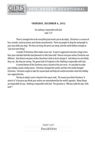 GIFTS
------- - - - - - - - - - - - - ---------------------------------------------
  THE
          OF              2012 ADVENT DEVOTIONAL
CHRISTMAS
------- - - - - - - - - - - - - ---------------------------------------------




                             TH UR SDAY, DECEMB ER 6, 20 1 2

                                 For nothing is impossible with God.
                                              Luke 1:37

            There is enough time to do everything God wants you to do today. Christmas is a season of
lists, errands, social occasions and charity commitments. There are people to shop for and people in
your way while you shop. The lines are long, the prices are steep, and the world defines enough as
“just one more thing.”
            I wonder if Christmas often makes Jesus sad. It wasn’t supposed to become a huge stress.
Does your schedule look like God planned it or like Satan did? Almost everyone wishes Christmas was
different. And almost everyone wishes they knew what to do to change it. And almost no one thinks
they can. But they are wrong. The great truth of Scripture is this: Nothing is impossible with God.
            A central theme of the Christmas story is found in this one verse. It is possible to make
your holiday season a holy season. Christmas changed the world, and then the world changed
Christmas. Christians ought to take the season back and help the world remember what this holiday
was supposed to be.
            The key to today’s verse is found in the way it ends. The reason you think Christmas “is
what it is” is because you think your wishes are outnumbered by the world’s agendas. Many things
are impossible for you. Nothing is impossible with God. The question is: Will you walk this day “with
God”?




                                           TODAY’S GIFT
                   - - - - - - ------------------------- ---------
                                         Po s s i b i l i ti e s
                   - - - - - - ------------------------- ---------
 