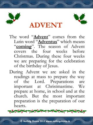 ADVENT
The word “Advent” comes from the
Latin word “Adventus” which means
“coming”. The season of Advent
covers the four weeks before
Christmas. During these four weeks
we are preparing for the celebration
of the birthday of Jesus.
During Advent we are asked in the
readings at mass to prepare the way
of the Lord. Preparations are
important at Christmastime. We
prepare at home, in school and at the
church. But the most important
preparation is the preparation of our
hearts.
© Nollaig Shona 2011 www.nollaigshona.ie

 