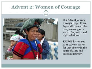 Advent 2: Women of Courage

                   Our Advent journey
                   through Hope, Peace,
                   Joy and Love can also
                   carry us along on a
                   search for justice and
                   right relations.

                   KAIROS invites you
                   to an Advent search
                   for that shelter in the
                   spirit of Mary and
                   Joseph’s journey.
 