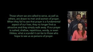 Those whom we are called to serve, as well as
others, are drawn to men and women of prayer.
When they fail to see that prayer is a fundamental
aspect of our lives, they no longer find us
attractive and they simply walk away. If our prayer
is rushed, shallow, repetitious, wordy, or even
lifeless, what a scandal it can be to those who
hope to see us as persons of prayer.
 