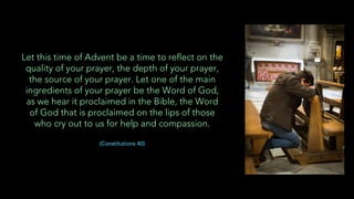 Let this time of Advent be a time to reflect on the
quality of your prayer, the depth of your prayer,
the source of your prayer. Let one of the main
ingredients of your prayer be the Word of God,
as we hear it proclaimed in the Bible, the Word
of God that is proclaimed on the lips of those
who cry out to us for help and compassion.
(Constitutions 40)
 