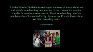 It is the Word of God that is exchanged between all those whom we
call friends, whether they be members of the community, whether
they be those whom we serve out of love, whether they be other
members of our Vincentian Family, those of our Church, those whom
we meet on a daily basis.
(Constitutions 44)
 