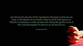 Let silence too be one of the ingredients of prayer so that we can
truly, in the depths of our hearts, listen to what God says to us.
Silence is necessary in order to hear with clarity the gentle voice of
the Lord who speaks his love to us, his love for us.
(Constitutions 43)
 