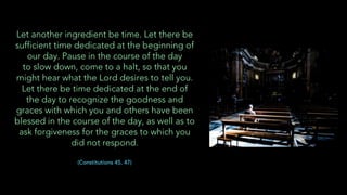 Let another ingredient be time. Let there be
sufficient time dedicated at the beginning of
our day. Pause in the course of the day
to slow down, come to a halt, so that you
might hear what the Lord desires to tell you.
Let there be time dedicated at the end of
the day to recognize the goodness and
graces with which you and others have been
blessed in the course of the day, as well as to
ask forgiveness for the graces to which you
did not respond.
(Constitutions 45, 47)
 