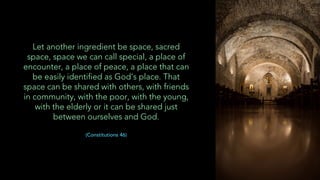 Let another ingredient be space, sacred
space, space we can call special, a place of
encounter, a place of peace, a place that can
be easily identified as God’s place. That
space can be shared with others, with friends
in community, with the poor, with the young,
with the elderly or it can be shared just
between ourselves and God.
(Constitutions 46)
 