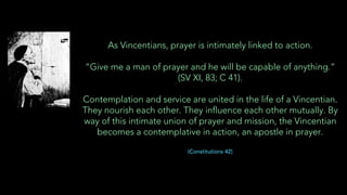 As Vincentians, prayer is intimately linked to action.
“Give me a man of prayer and he will be capable of anything.”
(SV XI, 83; C 41).
Contemplation and service are united in the life of a Vincentian.
They nourish each other. They influence each other mutually. By
way of this intimate union of prayer and mission, the Vincentian
becomes a contemplative in action, an apostle in prayer.
(Constitutions 42)
 