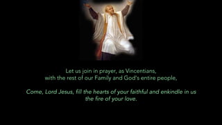 Let us join in prayer, as Vincentians,
with the rest of our Family and God’s entire people,
Come, Lord Jesus, fill the hearts of your faithful and enkindle in us
the fire of your love.
 