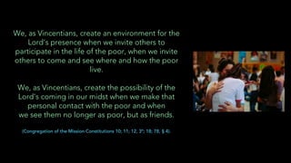 We, as Vincentians, create an environment for the
Lord’s presence when we invite others to
participate in the life of the poor, when we invite
others to come and see where and how the poor
live.
We, as Vincentians, create the possibility of the
Lord’s coming in our midst when we make that
personal contact with the poor and when
we see them no longer as poor, but as friends.
(Congregation of the Mission Constitutions 10; 11; 12, 3º; 18; 78, § 4).
 