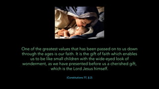 One of the greatest values that has been passed on to us down
through the ages is our faith. It is the gift of faith which enables
us to be like small children with the wide-eyed look of
wonderment, as we have presented before us a cherished gift,
which is the Lord Jesus himself.
(Constitutions 77, § 2)
 