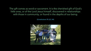 The gift comes as word or sacrament. It is the cherished gift of God’s
little ones, or of the Lord Jesus himself, discovered in relationships
with those in community, or found in the depths of our being.
(Constitutions 78, § 2, 44)
 