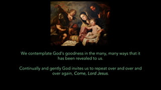We contemplate God’s goodness in the many, many ways that it
has been revealed to us.
Continually and gently God invites us to repeat over and over and
over again, Come, Lord Jesus.
 