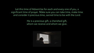 Let this time of Advent be for each and every one of you, a
significant time of prayer. Make sure you can take time, make time
and consider it precious time, sacred time to be with the Lord.
He is a precious gift, a cherished gift,
whom we receive and whom we give.
 