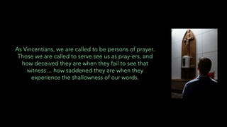 As Vincentians, we are called to be persons of prayer.
Those we are called to serve see us as pray-ers, and
how deceived they are when they fail to see that
witness… how saddened they are when they
experience the shallowness of our words.
 