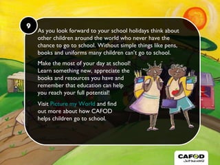 9 As you look forward to your school holidays think about other children around the world who never have the chance to go to school. Without simple things like pens, books and uniforms many children can’t go to school. Make the most of your day at school! Learn something new, appreciate the  books and resources you have and  remember that education can help  you reach your full potential! Visit  Picture my World  and find  out more about how CAFOD  helps children go to school. 9 