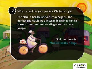 What would be your perfect Christmas gift? For Mani, a health worker from Nigeria, the perfect gift would be a bicycle. It enables him to travel around to remote villages to treat sick people.  Find out more in  Mani’s Healthy Village . 17 