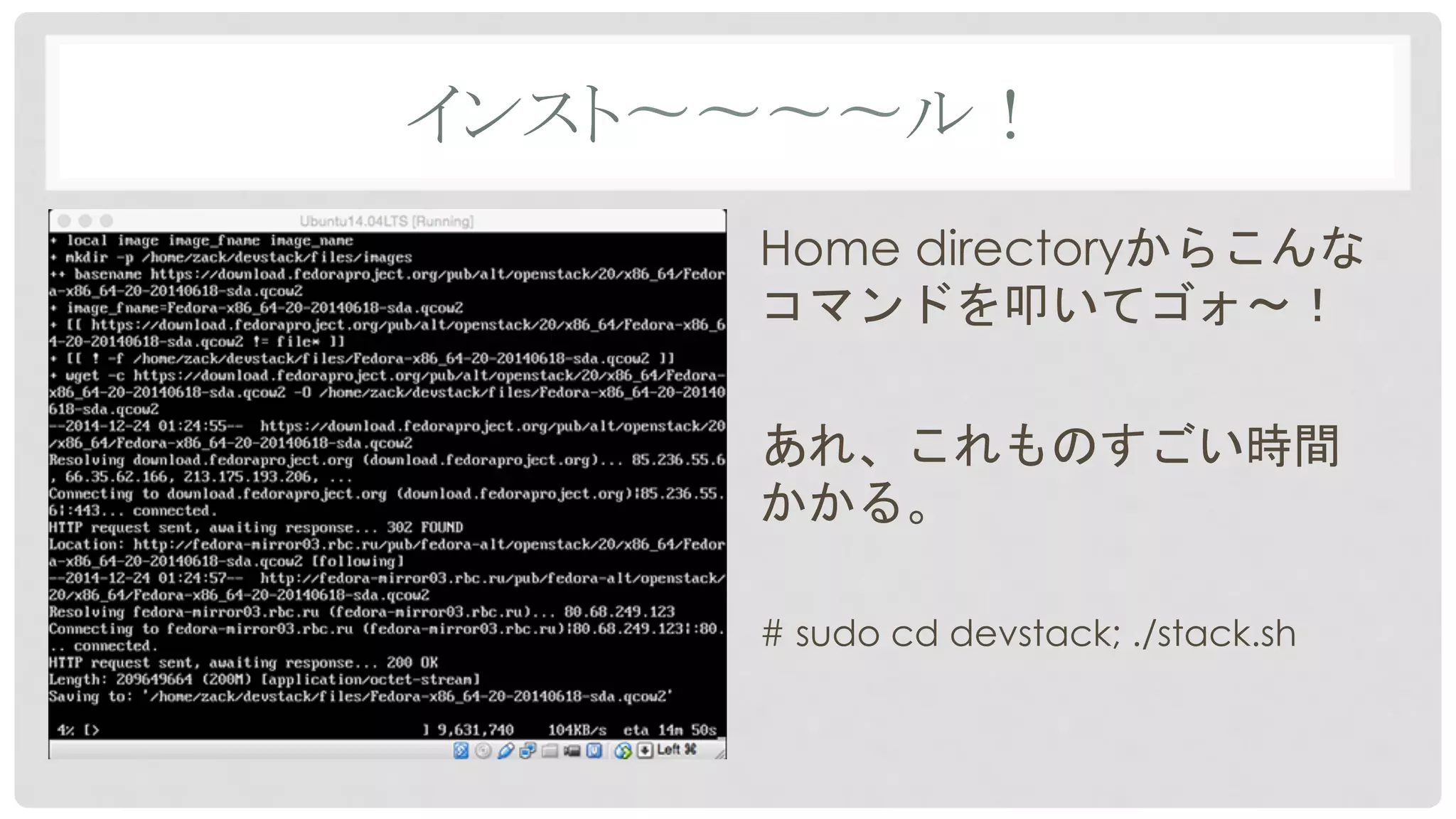 インスト〜〜〜〜ル！	
Home directoryからこんな
コマンドを叩いてゴォ〜！
あれ、これものすごい時間
かかる。
# sudo cd devstack; ./stack.sh
 