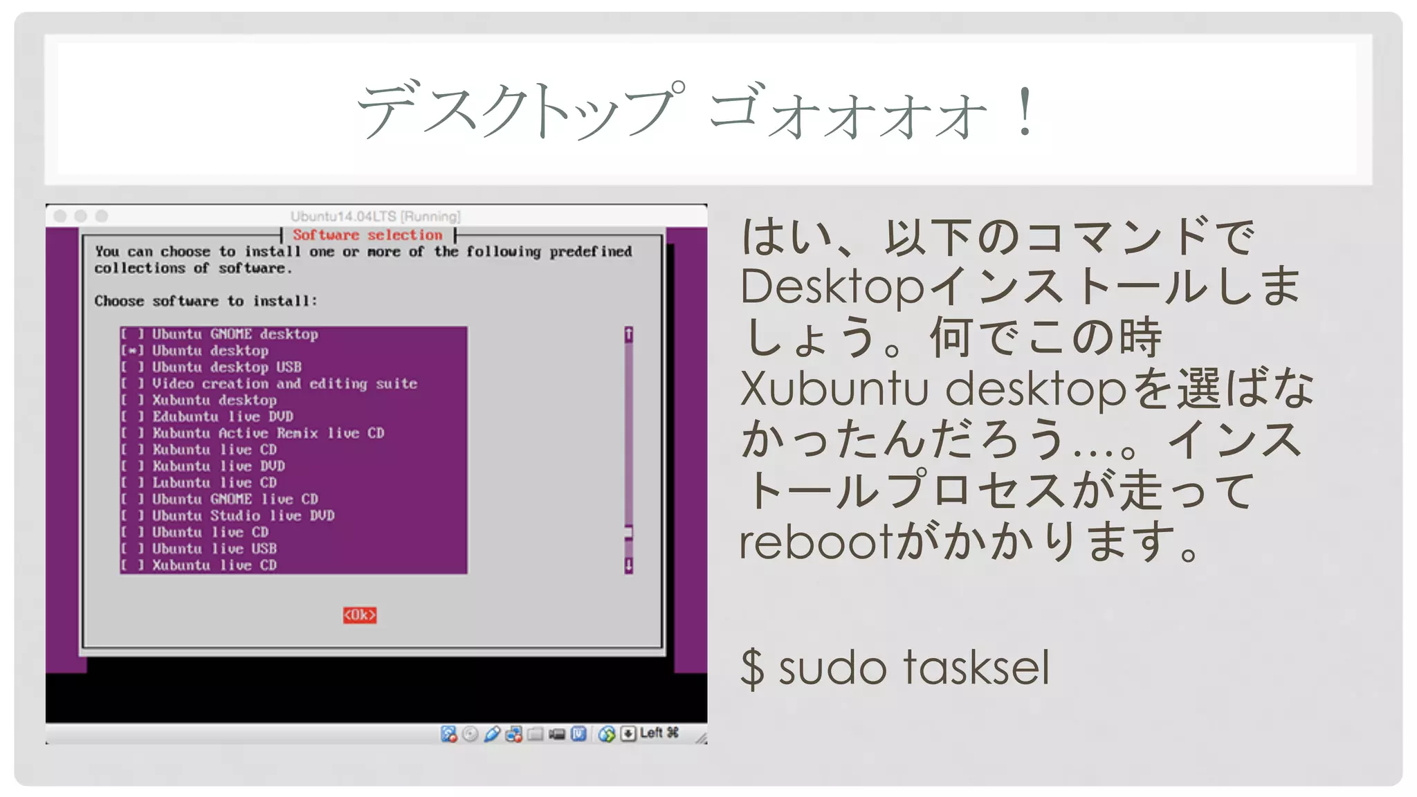 デスクトップ ゴォォォォ！	
はい、以下のコマンドで
Desktopインストールしま
しょう。何でこの時
Xubuntu desktopを選ばな
かったんだろう…。インス
トールプロセスが走って
rebootがかかります。
$ sudo tasksel
 