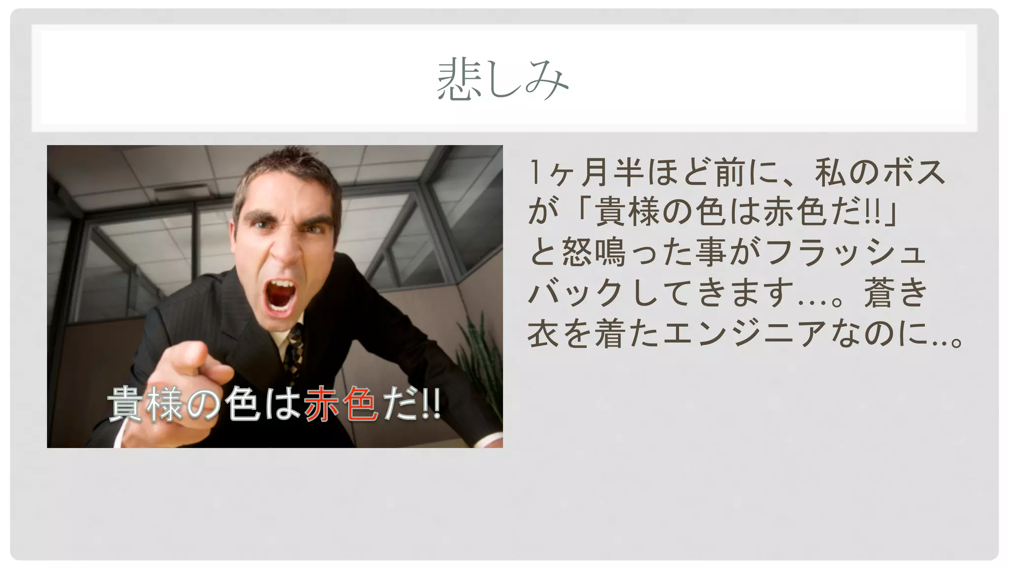 悲しみ	
1ヶ月半ほど前に、私のボス
が「貴様の色は赤色だ!!」
と怒鳴った事がフラッシュ
バックしてきます…。蒼き
衣を着たエンジニアなのに..。
 
